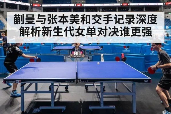蒯曼与张本美和交手记录深度解析新生代女单对决谁更强